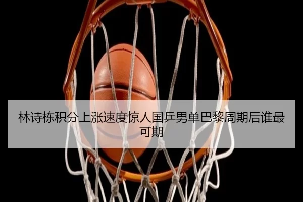 林诗栋积分上涨速度惊人国乒男单巴黎周期后谁最可期
